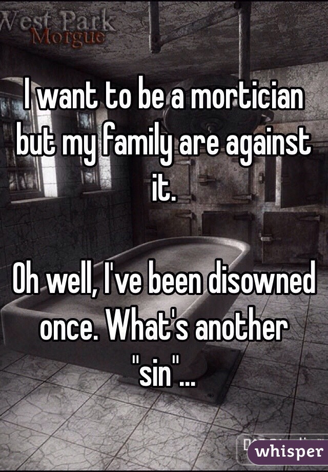 I want to be a mortician but my family are against it.

Oh well, I've been disowned once. What's another "sin"...