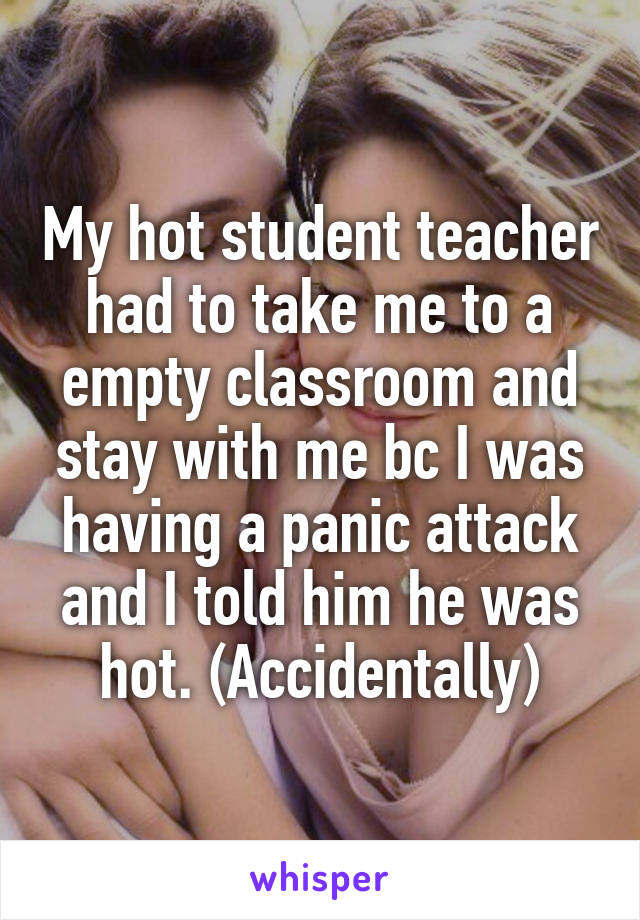 My hot student teacher had to take me to a empty classroom and stay with me bc I was having a panic attack and I told him he was hot. (Accidentally)