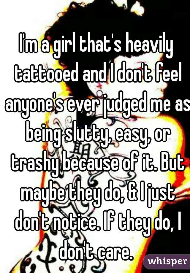 I'm a girl that's heavily tattooed and I don't feel anyone's ever judged me as being slutty, easy, or trashy because of it. But maybe they do, & I just don't notice. If they do, I don't care. 