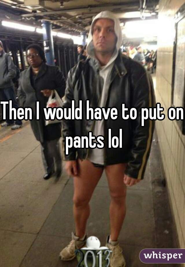 Then I would have to put on pants lol