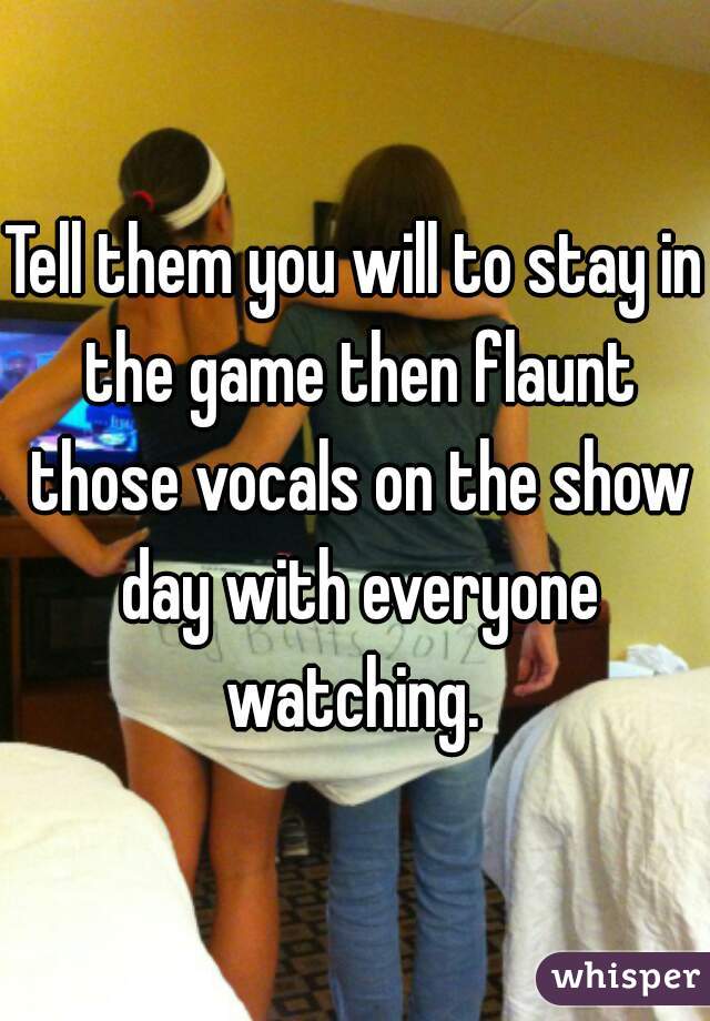 Tell them you will to stay in the game then flaunt those vocals on the show day with everyone watching. 