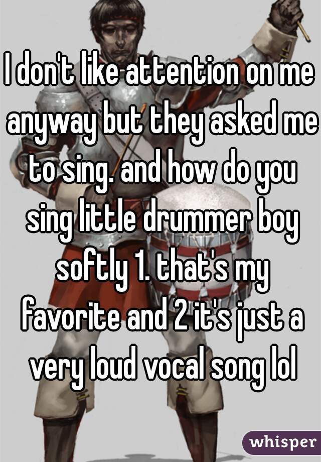 I don't like attention on me anyway but they asked me to sing. and how do you sing little drummer boy softly 1. that's my favorite and 2 it's just a very loud vocal song lol