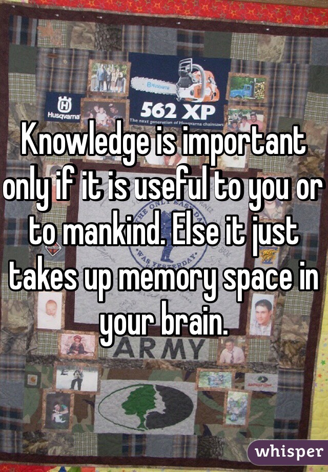 Knowledge is important only if it is useful to you or to mankind. Else it just takes up memory space in your brain. 