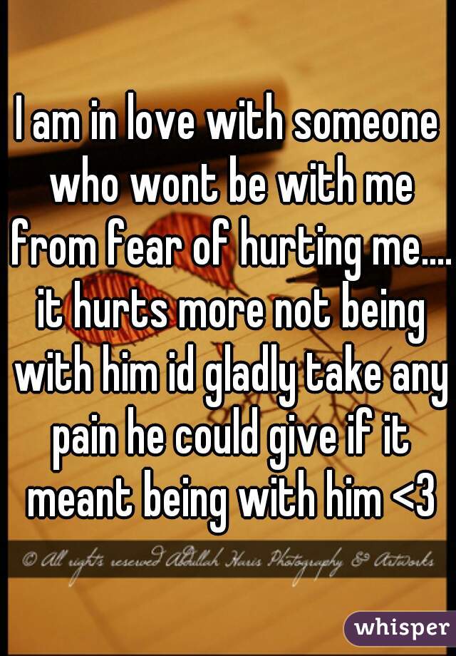 I am in love with someone who wont be with me from fear of hurting me.... it hurts more not being with him id gladly take any pain he could give if it meant being with him <3
