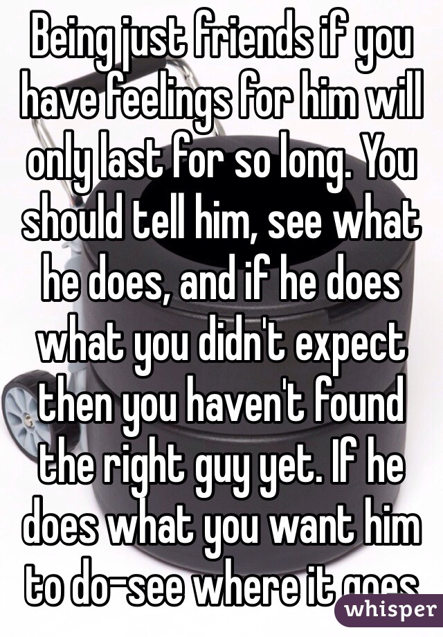 Being just friends if you have feelings for him will only last for so long. You should tell him, see what he does, and if he does what you didn't expect then you haven't found the right guy yet. If he does what you want him to do-see where it goes