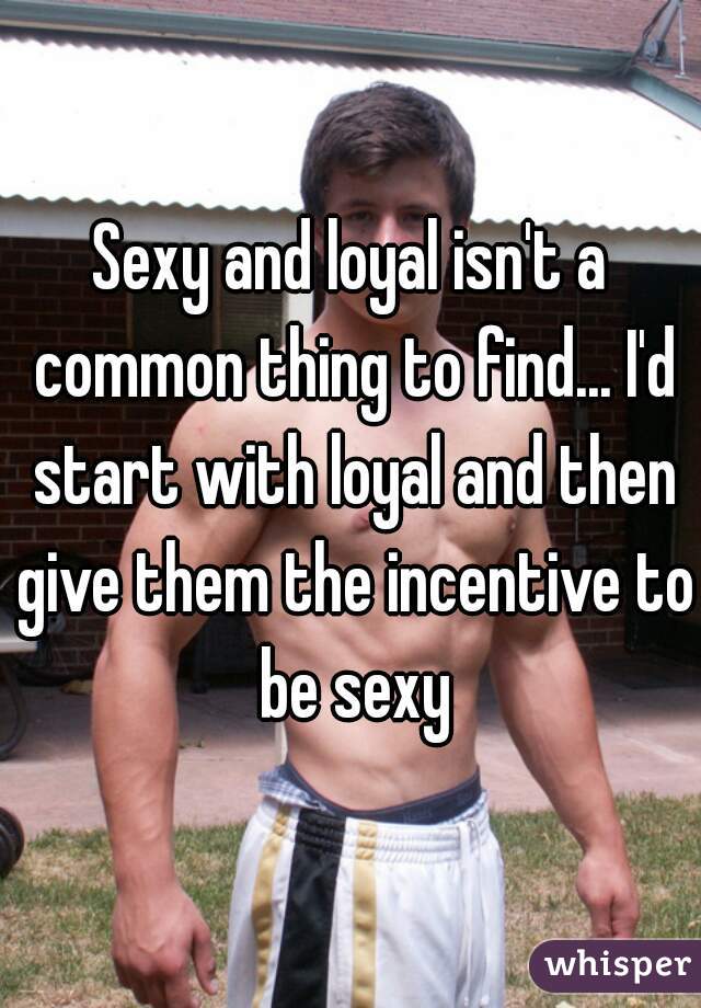 Sexy and loyal isn't a common thing to find... I'd start with loyal and then give them the incentive to be sexy