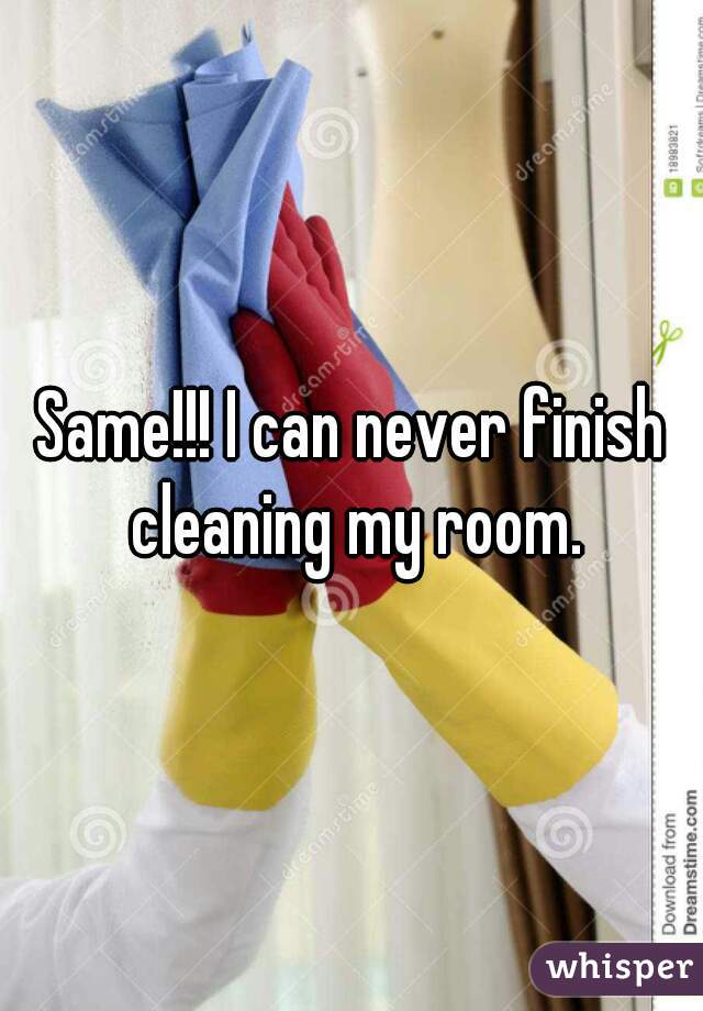 Same!!! I can never finish cleaning my room.
