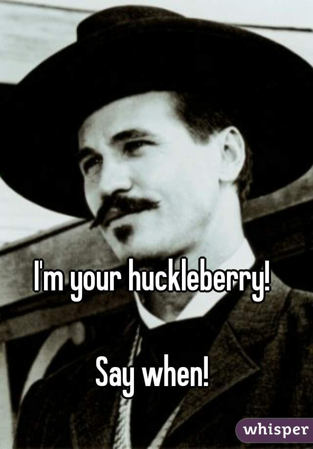I'm your huckleberry! 

Say when! 