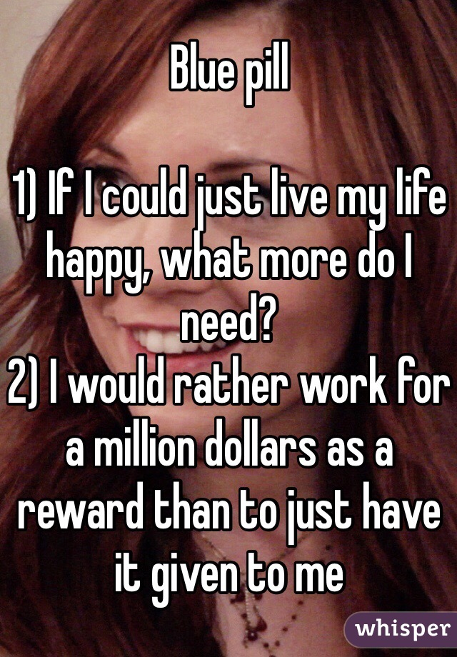 Blue pill

1) If I could just live my life happy, what more do I need?
2) I would rather work for a million dollars as a reward than to just have it given to me