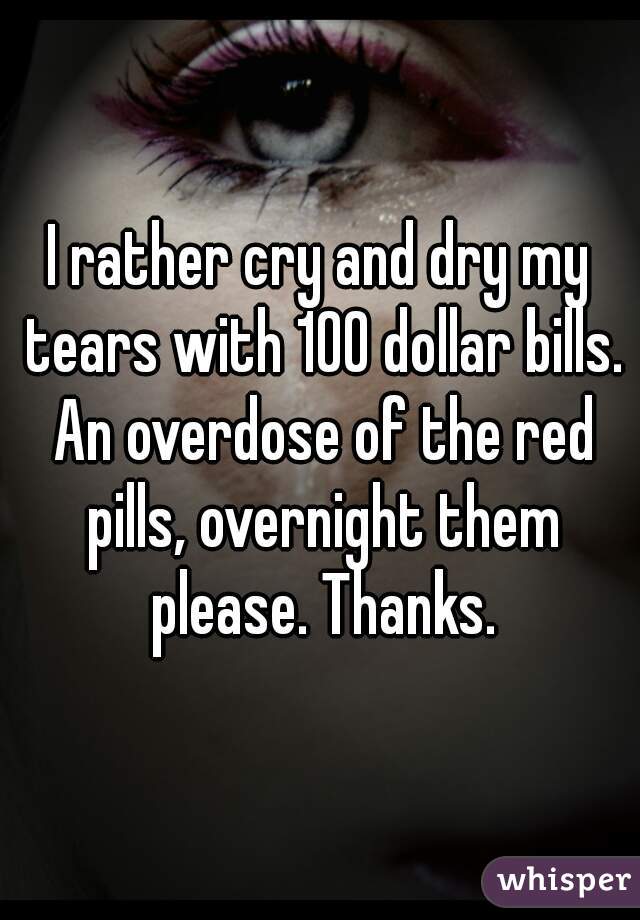 I rather cry and dry my tears with 100 dollar bills. An overdose of the red pills, overnight them please. Thanks.