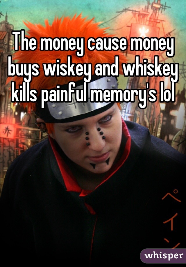 The money cause money buys wiskey and whiskey kills painful memory's lol