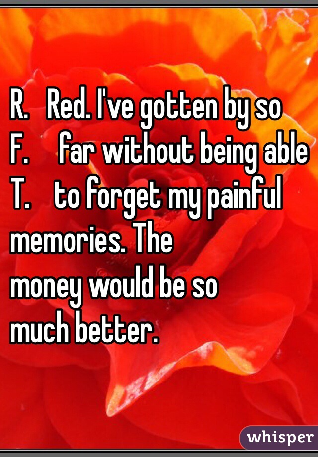 R.   Red. I've gotten by so 
F.     far without being able 
T.    to forget my painful 
memories. The 
money would be so 
much better. 