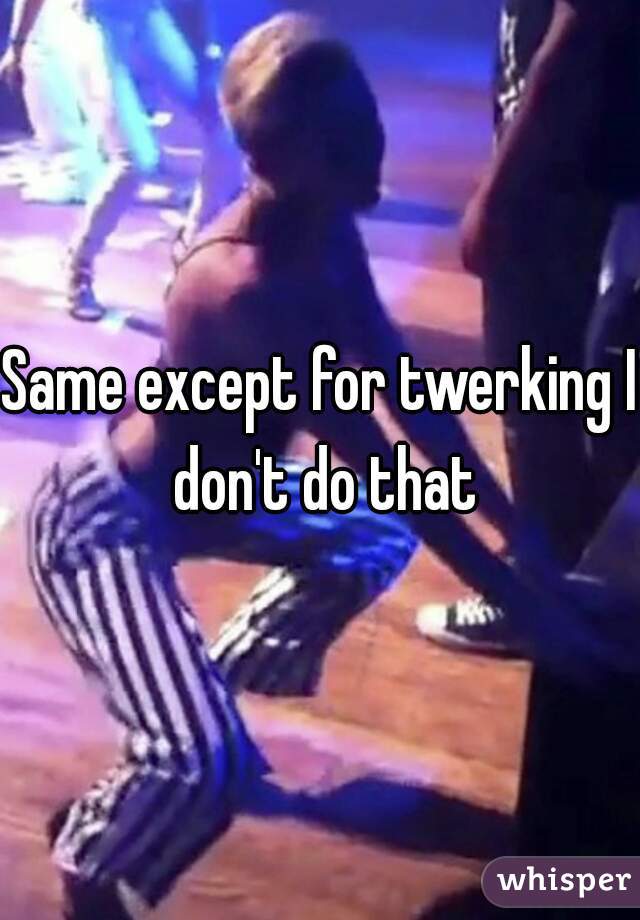 Same except for twerking I don't do that