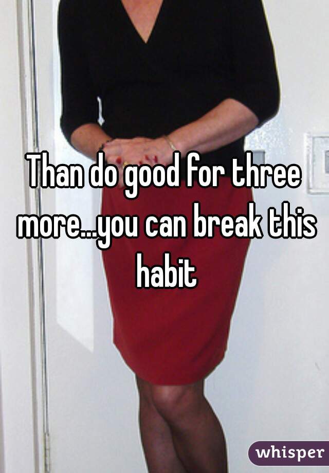 Than do good for three more...you can break this habit