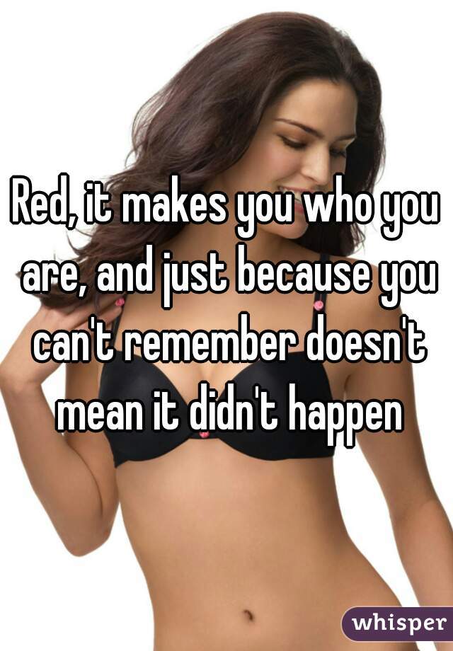 Red, it makes you who you are, and just because you can't remember doesn't mean it didn't happen