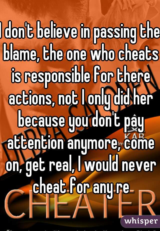 I don't believe in passing the blame, the one who cheats is responsible for there actions, not I only did her because you don't pay attention anymore, come on, get real, I would never cheat for any re