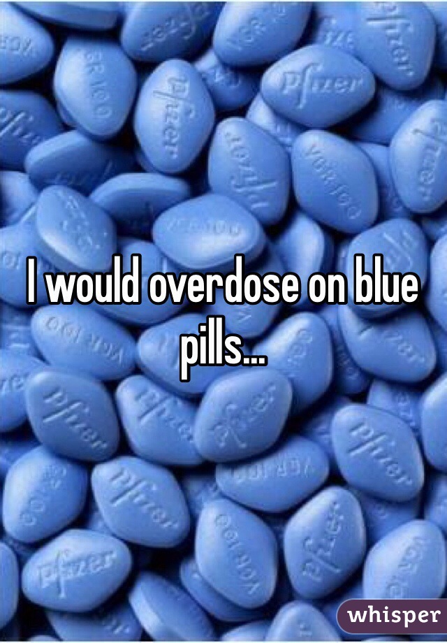 I would overdose on blue pills...