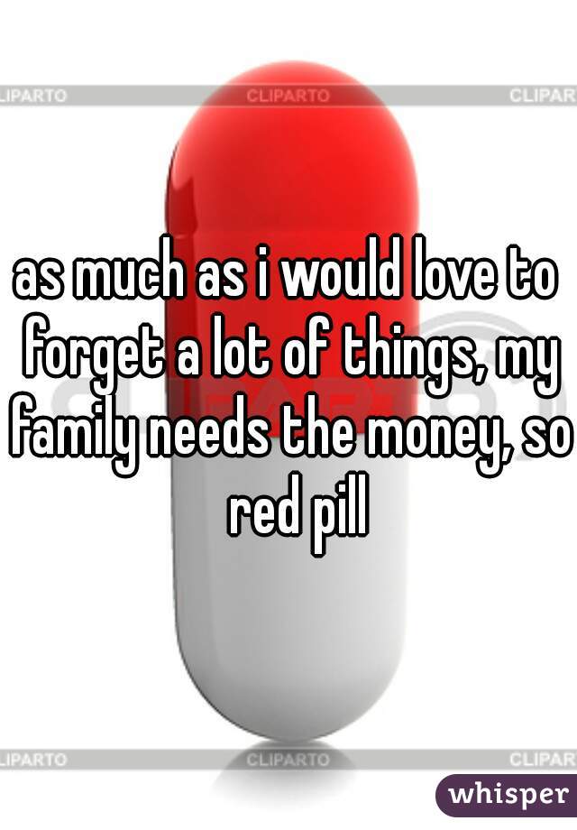 as much as i would love to forget a lot of things, my family needs the money, so  red pill