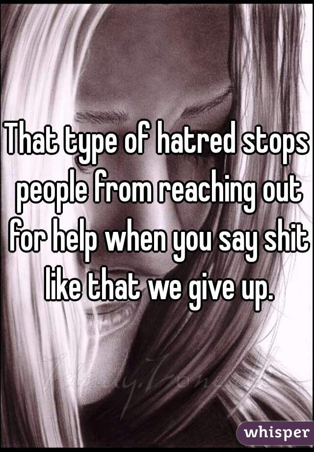 That type of hatred stops people from reaching out for help when you say shit like that we give up.
