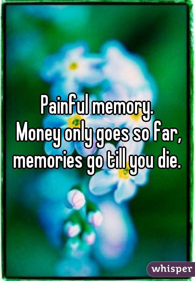 Painful memory.
 Money only goes so far, memories go till you die. 