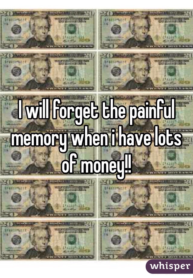 I will forget the painful memory when i have lots of money!!