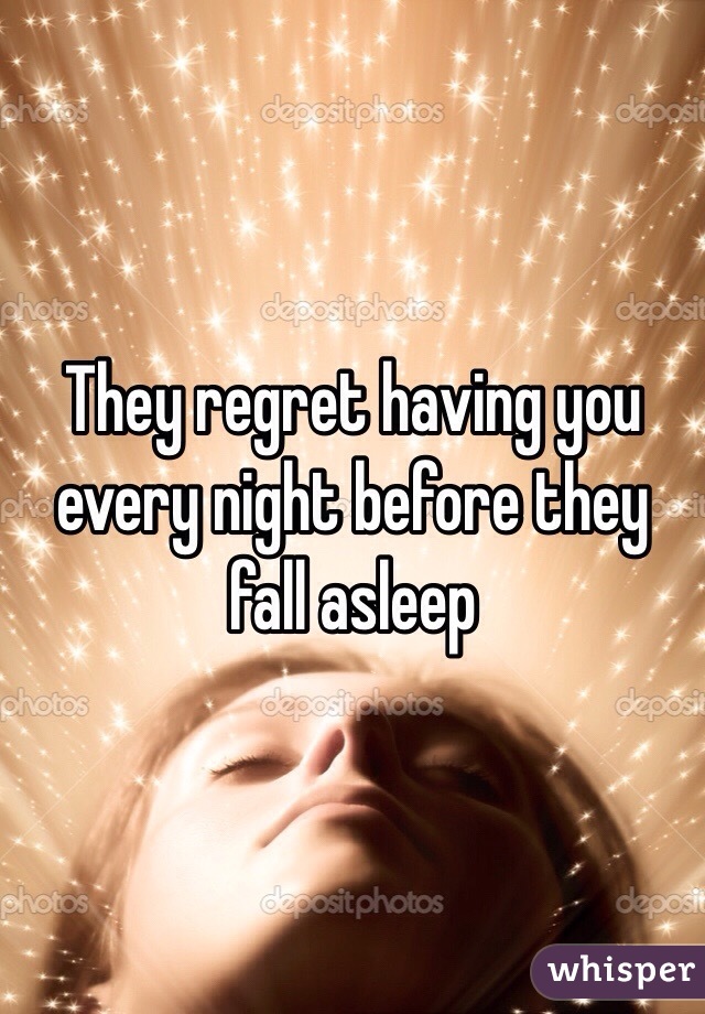 They regret having you every night before they fall asleep