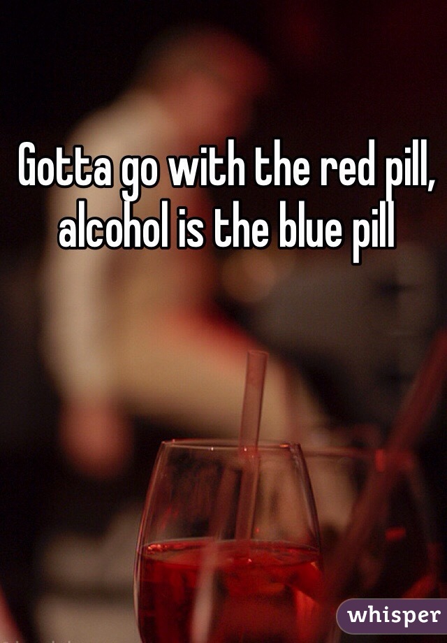 Gotta go with the red pill, alcohol is the blue pill 