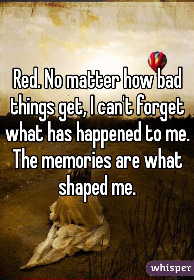 Red. No matter how bad things get, I can't forget what has happened to me. The memories are what shaped me.