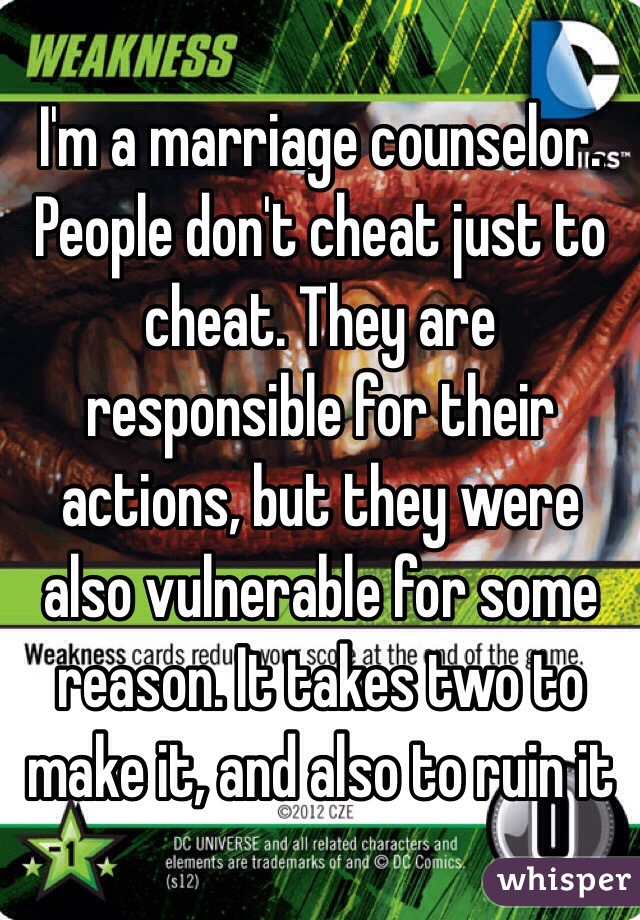 I'm a marriage counselor. People don't cheat just to cheat. They are responsible for their actions, but they were also vulnerable for some reason. It takes two to make it, and also to ruin it 