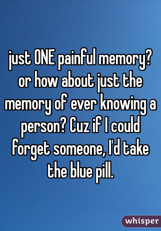 just ONE painful memory? or how about just the memory of ever knowing a person? Cuz if I could forget someone, I'd take the blue pill. 