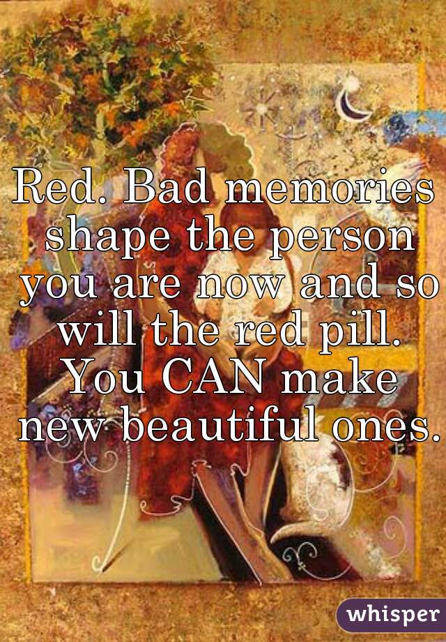 Red. Bad memories shape the person you are now and so will the red pill. You CAN make new beautiful ones.