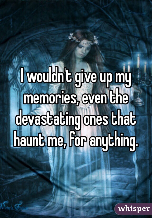 I wouldn't give up my memories, even the devastating ones that haunt me, for anything.