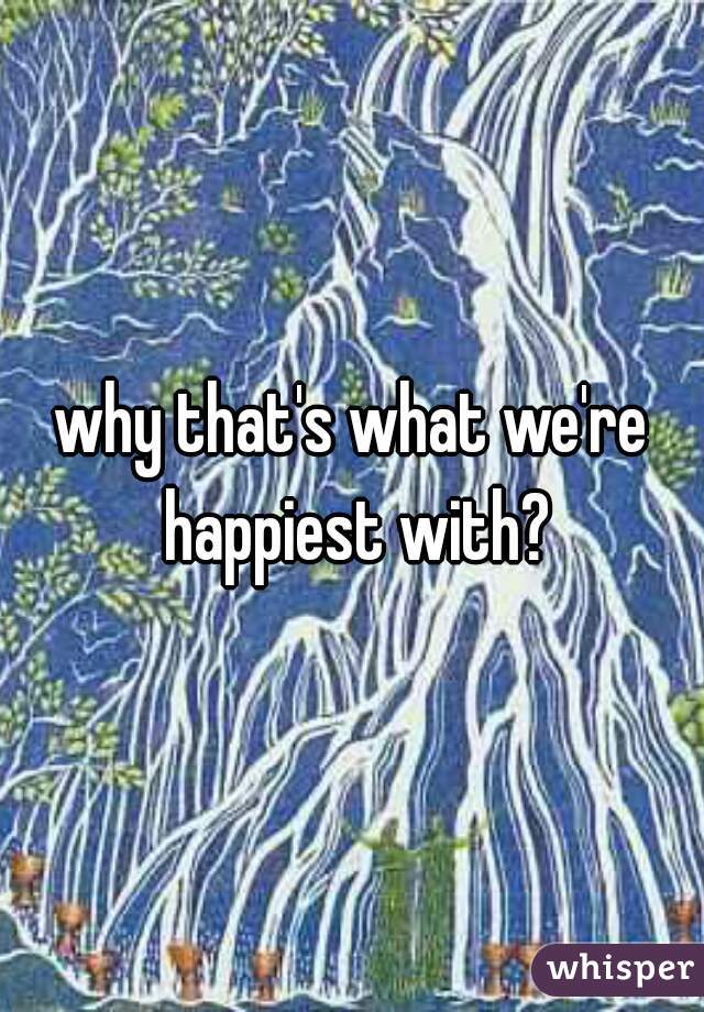 why that's what we're happiest with?