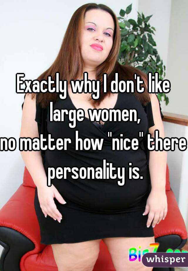 Exactly why I don't like large women,
no matter how "nice" there personality is.