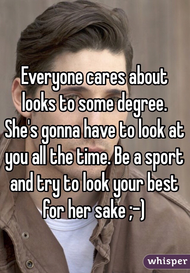 Everyone cares about looks to some degree. She's gonna have to look at you all the time. Be a sport and try to look your best for her sake ;-)