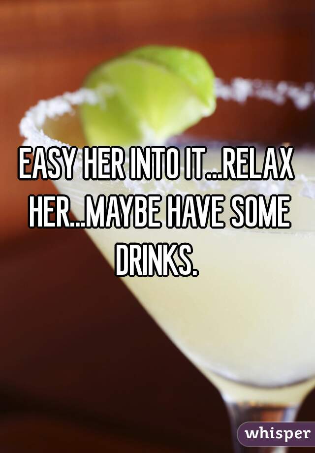 EASY HER INTO IT...RELAX HER...MAYBE HAVE SOME DRINKS. 