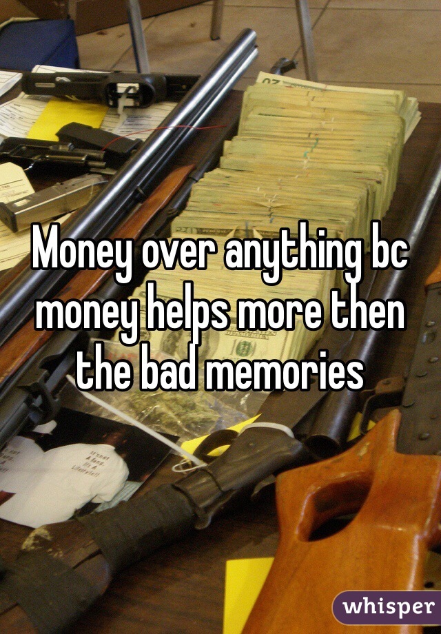 Money over anything bc money helps more then the bad memories 