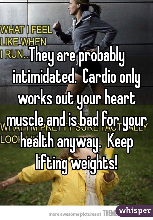 They are probably intimidated.  Cardio only works out your heart muscle and is bad for your health anyway.  Keep lifting weights!