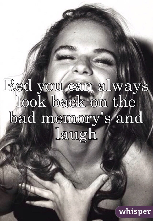 Red you can always look back on the bad memory's and laugh