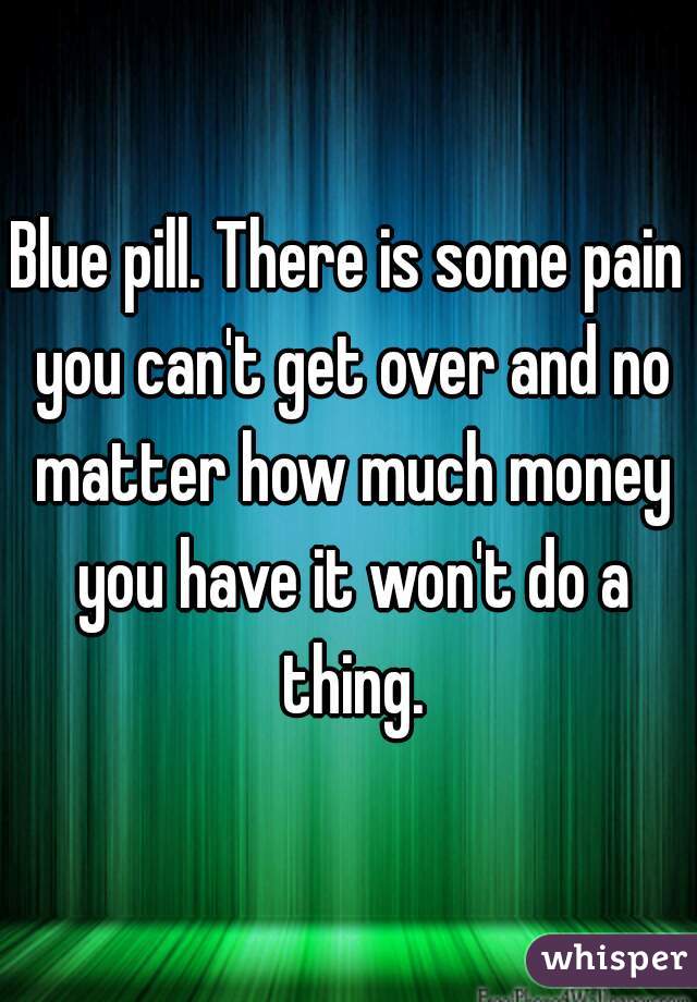 Blue pill. There is some pain you can't get over and no matter how much money you have it won't do a thing.