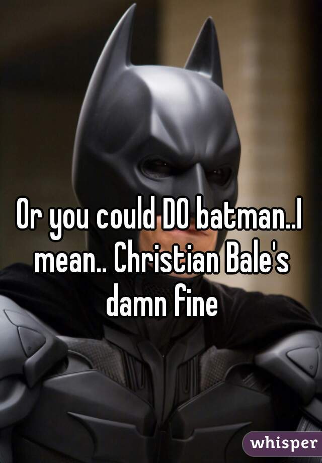 Or you could DO batman..I mean.. Christian Bale's damn fine