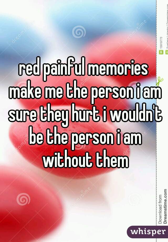 red painful memories make me the person i am sure they hurt i wouldn't be the person i am without them