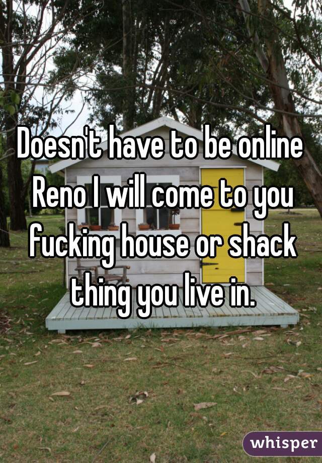 Doesn't have to be online Reno I will come to you fucking house or shack thing you live in.