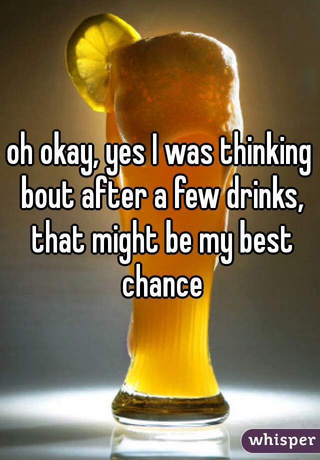 oh okay, yes I was thinking bout after a few drinks, that might be my best chance
