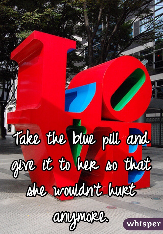 Take the blue pill and give it to her so that she wouldn't hurt anymore. 