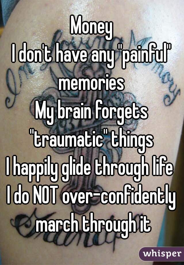 Money
I don't have any "painful" memories 
My brain forgets "traumatic" things 
I happily glide through life 
I do NOT over-confidently march through it