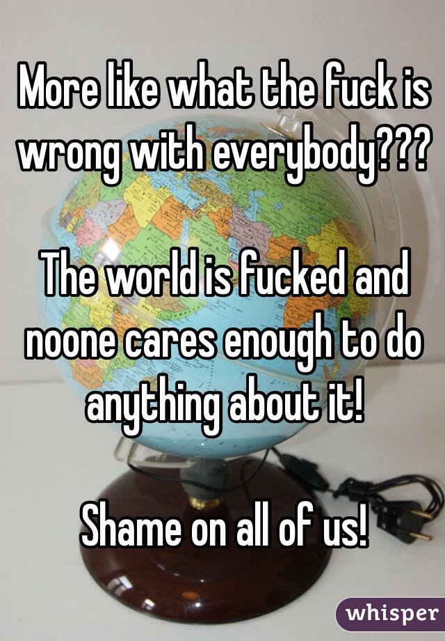 More like what the fuck is wrong with everybody???

The world is fucked and noone cares enough to do anything about it!

Shame on all of us!