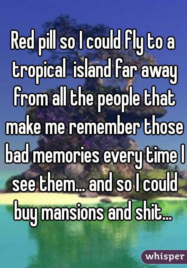 Red pill so I could fly to a tropical  island far away from all the people that make me remember those bad memories every time I see them... and so I could buy mansions and shit... 