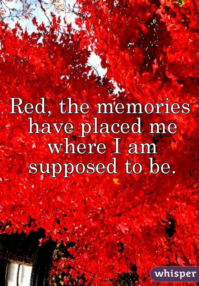 Red, the memories have placed me where I am supposed to be.