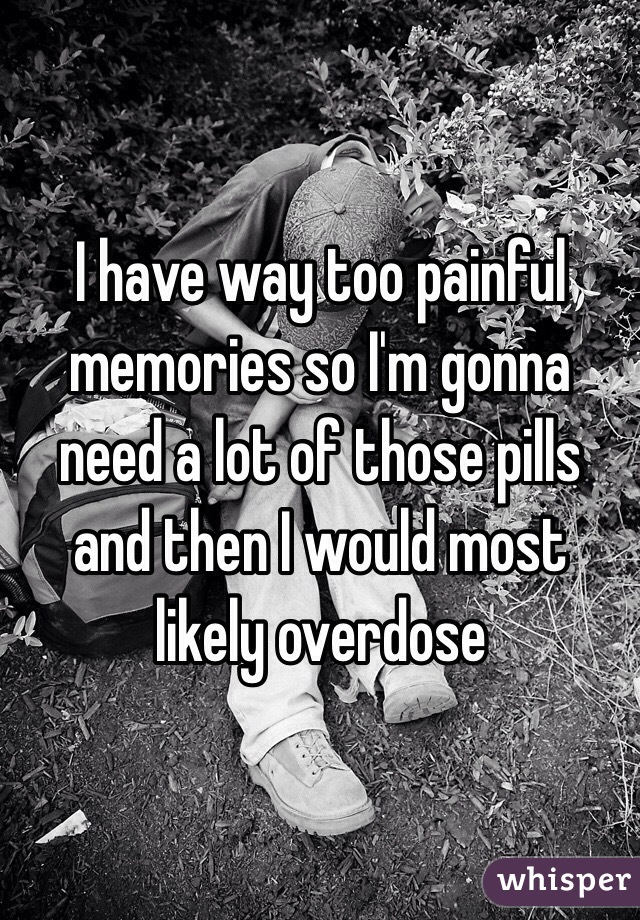 I have way too painful memories so I'm gonna need a lot of those pills and then I would most likely overdose 